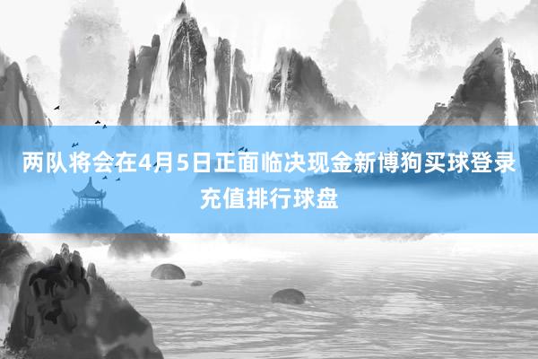 两队将会在4月5日正面临决现金新博狗买球登录充值排行球盘