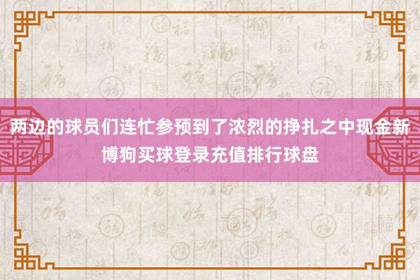 两边的球员们连忙参预到了浓烈的挣扎之中现金新博狗买球登录充值排行球盘