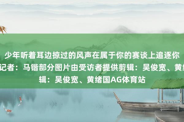 少年听着耳边掠过的风声在属于你的赛谈上追逐你的偶像苏炳添记者：马锴部分图片由受访者提供剪辑：吴俊宽、黄绪国AG体育站