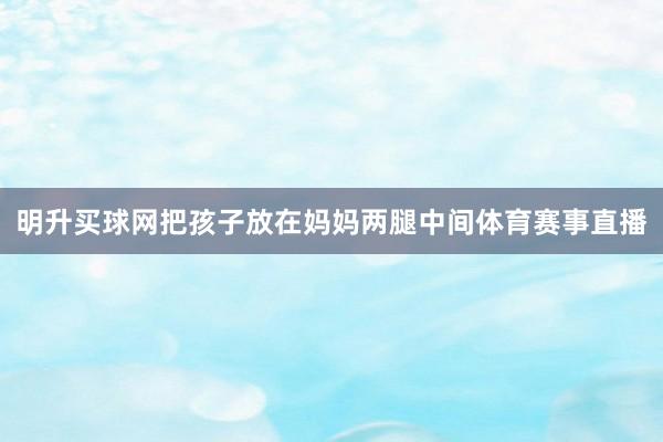 明升买球网把孩子放在妈妈两腿中间体育赛事直播