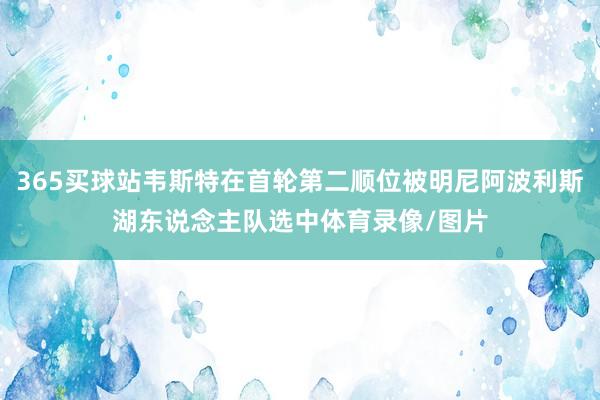 365买球站韦斯特在首轮第二顺位被明尼阿波利斯湖东说念主队选中体育录像/图片