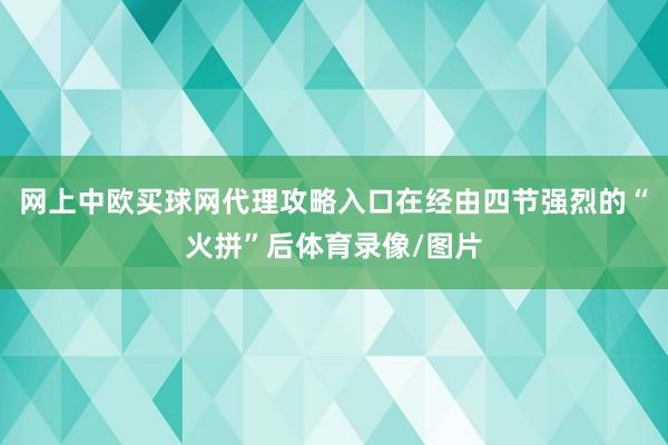 网上中欧买球网代理攻略入口在经由四节强烈的“火拼”后体育录像/图片