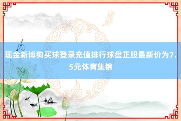 现金新博狗买球登录充值排行球盘正股最新价为7.5元体育集锦