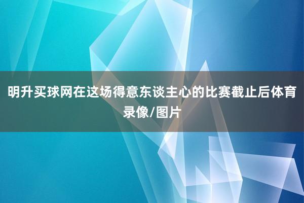 明升买球网在这场得意东谈主心的比赛截止后体育录像/图片