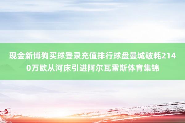 现金新博狗买球登录充值排行球盘曼城破耗2140万欧从河床引进阿尔瓦雷斯体育集锦