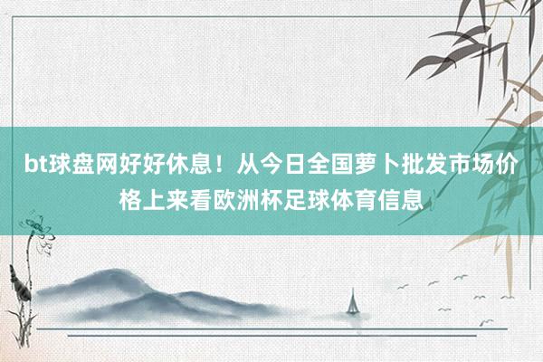 bt球盘网好好休息！从今日全国萝卜批发市场价格上来看欧洲杯足球体育信息