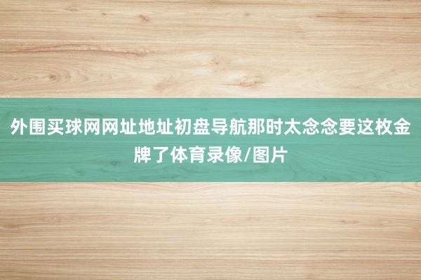 外围买球网网址地址初盘导航那时太念念要这枚金牌了体育录像/图片