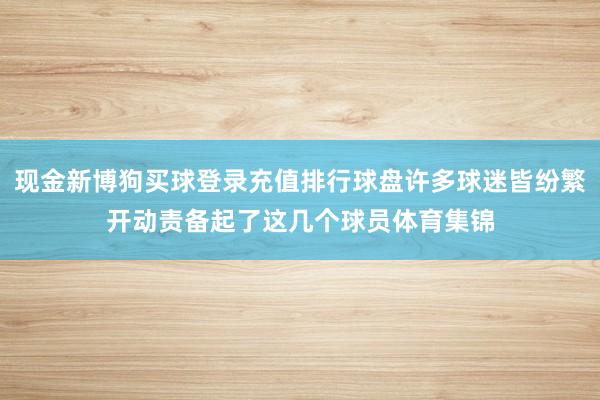 现金新博狗买球登录充值排行球盘许多球迷皆纷繁开动责备起了这几个球员体育集锦