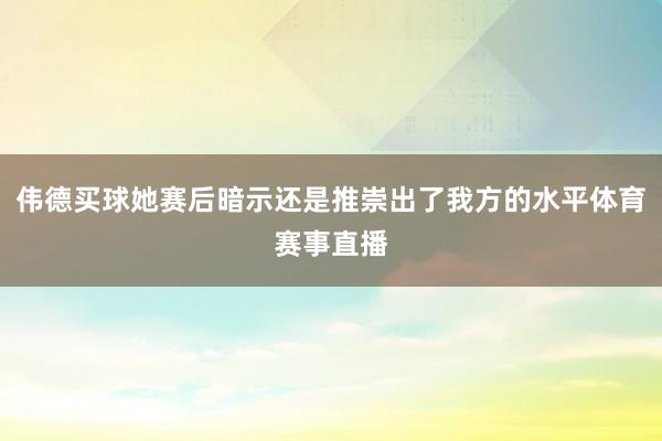 伟德买球她赛后暗示还是推崇出了我方的水平体育赛事直播