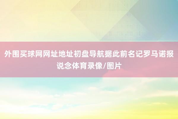 外围买球网网址地址初盘导航据此前名记罗马诺报说念体育录像/图片