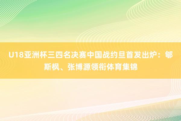 U18亚洲杯三四名决赛中国战约旦首发出炉：郇斯枫、张博源领衔体育集锦