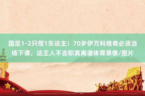 国足1-2只怪1东谈主！70岁伊万科维奇必须当场下课，这王人不去职真离谱体育录像/图片