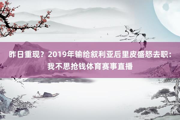 昨日重现？2019年输给叙利亚后里皮盛怒去职：我不思抢钱体育赛事直播