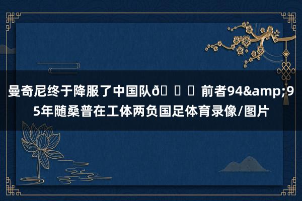 曼奇尼终于降服了中国队😂前者94&95年随桑普在工体两负国足体育录像/图片