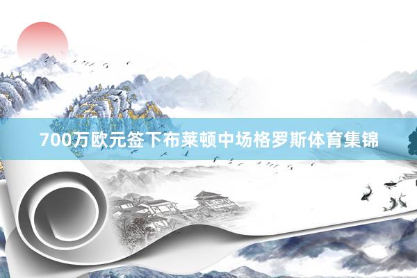 700万欧元签下布莱顿中场格罗斯体育集锦