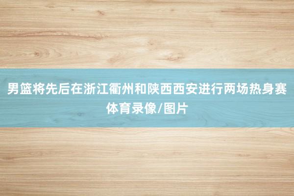 男篮将先后在浙江衢州和陕西西安进行两场热身赛体育录像/图片