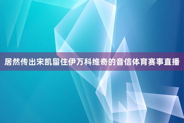 居然传出宋凯留住伊万科维奇的音信体育赛事直播