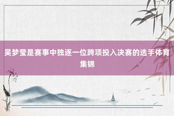 吴梦莹是赛事中独逐一位跨项投入决赛的选手体育集锦