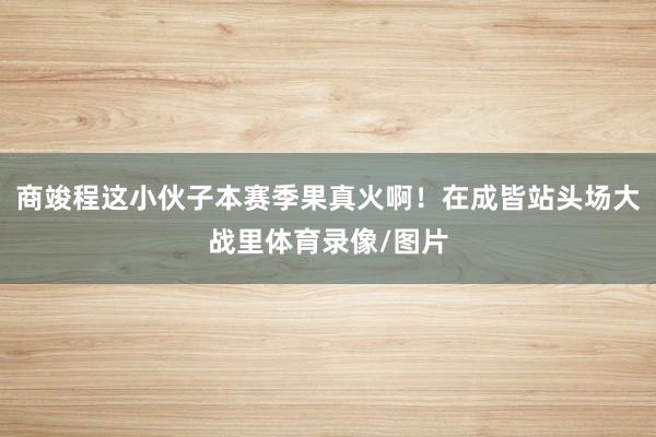 商竣程这小伙子本赛季果真火啊！在成皆站头场大战里体育录像/图片