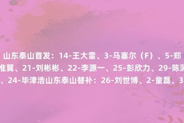 山东泰山首发：14-王大雷、3-马塞尔（F）、5-郑铮、27-石柯、33-高准翼、21-刘彬彬、22-李源一、25-彭欣力、29-陈蒲、9-克雷桑（F）、24-毕津浩　　山东泰山替补：26-刘世博、2-童磊、35-黄政宇、13-张弛、16-贾超卓、20-廖力生、23-谢文能、28-买乌郎-米吉提、30-阿卜杜肉苏力-阿不齐拉木、8-德尔增加、10-卡扎伊什维利（F）、17-吴兴涵　　成齐蓉城首发：