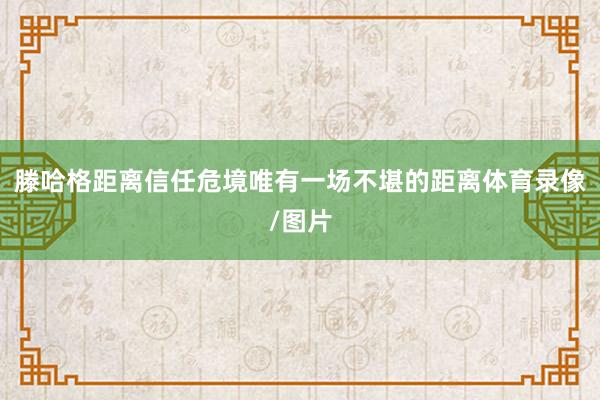 滕哈格距离信任危境唯有一场不堪的距离体育录像/图片