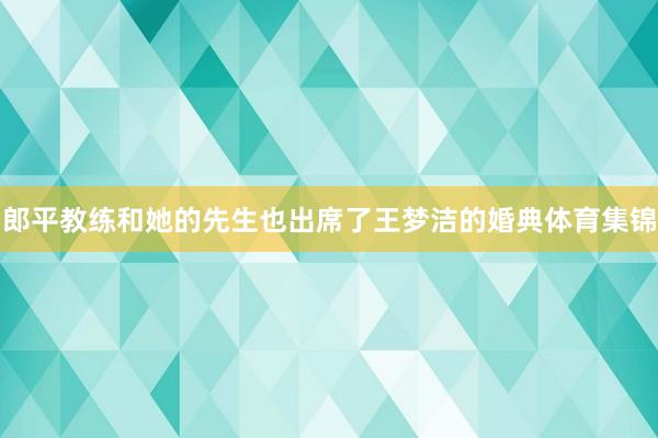 郎平教练和她的先生也出席了王梦洁的婚典体育集锦