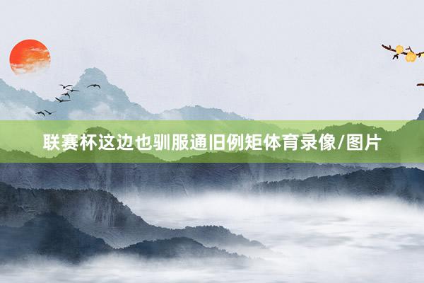 联赛杯这边也驯服通旧例矩体育录像/图片